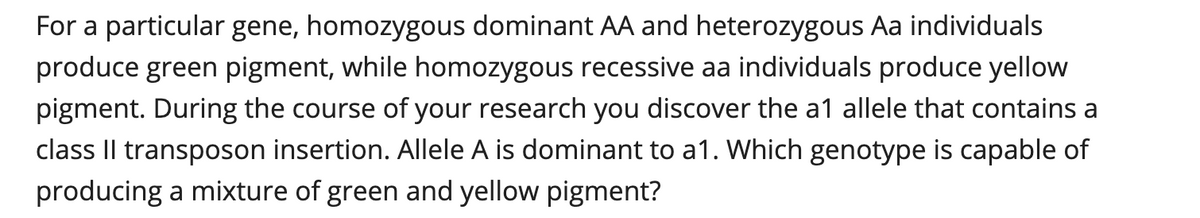 For a particular gene, homozygous dominant AA and heterozygous Aa individuals
produce green pigment, while homozygous recessive aa individuals produce yellow
pigment. During the course of your research you discover the a1 allele that contains a
class IlI transposon insertion. Allele A is dominant to a1. Which genotype is capable of
producing a mixture of green and yellow pigment?
