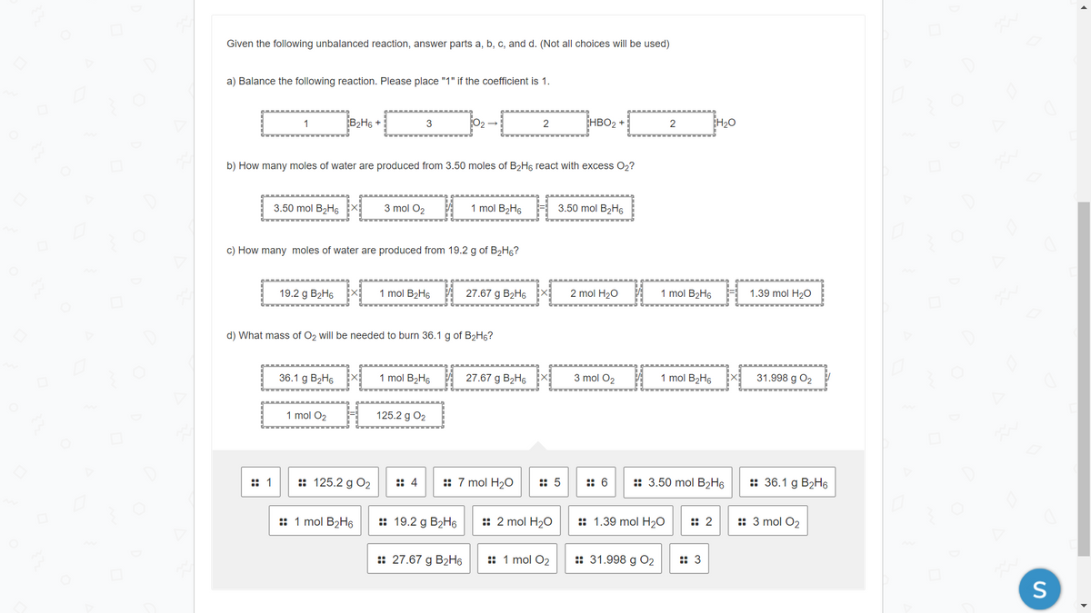 Given the following unbalanced reaction, answer parts a, b, c, and d. (Not all choices will be used)
a) Balance the following reaction. Please place "1" if the coefficient is 1.
1
B2H6 +
3
2
HBO2 +
2
H20
b) How many moles of water are produced from 3.50 moles of B2H6 react with excess O2?
3.50 mol B2H6
3 mol O2
1 mol B2H6
3.50 mol B2H6
c) How many moles of water are produced from 19.2 g of B2H6?
19.2 g B2H6
1 mol B2H6
27.67 g B2H6
2 mol H2O
1 mol B2H6
1.39 mol H20
d) What mass of O2 will be needed to burn 36.1 g of B2H6?
36.1 g B2H6
1 mol B2H6
27.67 g B2H6
3 mol O2
1 mol B2H6 X
31.998 g O2
1 mol O2
125.2 g O2
:: 1
:: 125.2 g O2
:: 4
:: 7 mol H20
:: 5
:: 6
:: 3.50 mol B2H6
:: 36.1 g B2H6
:: 1 mol B2H6
:: 19.2 g B2H6
:: 2 mol H20
:: 1.39 mol H2O
:: 2
:: 3 mol O2
:: 27.67 g B2H6
:: 1 mol O2
:: 31.998 g О2
:: 3
S
