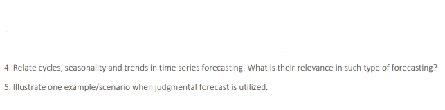 4. Relate cycles, seasonality and trends in time series forecasting. What is their relevance in such type of forecasting?
5. Illustrate one example/scenario when judgmental forecast is utilized.
