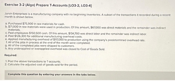 Exercise 3-2 (Algo) Prepare T-Accounts [LO3-2, LO3-4)
Jurvin Enterprises is a manufacturing company with no beginning inventories. A subset of the transactions it recorded during a recent
month is shown below.
a. Purchased $75,900 in raw materials for cash.
b. $71,900 in raw materials were used in production. Of this amount, $67,000 was direct materials and the remainder was indirect
materials.
c. Paid employees $150,500 cash. Of this amount, $134,700 was direct labor and the remainder was indirect labor.
d. Paid $126,300 for additional manufacturing overhead costs.
e. Applied manufacturing overhead of $117,000 to production using the company's predetermined overhead rate.
f. All of the jobs in process at the end of the month were completed.
g. All of the completed jobs were shipped to customers.
h. Any underapplied or overapplied overhead was closed to Cost of Goods Sold.
Required:
1. Post the above transactions to T-accounts.
2. Calculate the adjusted cost of goods sold for the period.
Complete this question by entering your answers in the tabs below.