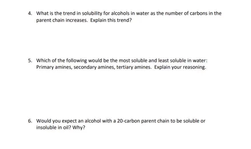 4. What is the trend in solubility for alcohols in water as the number of carbons in the
parent chain increases. Explain this trend?
5. Which of the following would be the most soluble and least soluble in water:
Primary amines, secondary amines, tertiary amines. Explain your reasoning.
6. Would you expect an alcohol with a 20-carbon parent chain to be soluble or
insoluble in oil? Why?
