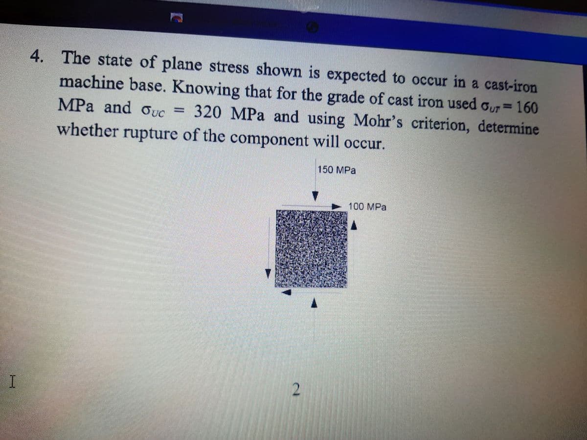 4. The state of plane stress shown is expected to occur in a cast-iron
machine base. Knowing that for the grade of cast iron used oUT=160
MPa and ouc =
%3D
320 MPa and using Mohr's criterion, determine
%3D
whether rupture of the component will occur.
150 MPa
100 MPa
I
