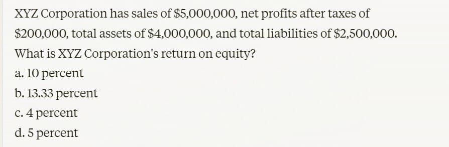 XYZ Corporation has sales of $5,000,000, net profits after taxes of
$200,000, total assets of $4,000,000, and total liabilities of $2,500,000.
What is XYZ Corporation's return on equity?
a. 10 percent
b. 13.33 percent
c. 4 percent
d. 5 percent