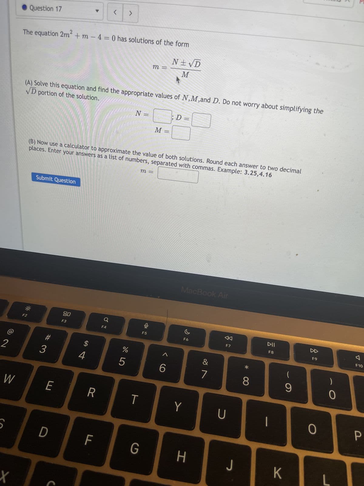 2
W
Co
X
Question 17
The equation 2m² + m - 4 = 0 has solutions of the form
N± √D
M
F2
VD portion of the solution.
(A) Solve this equation and find the appropriate values of N,M,and D. Do not worry about simplifying the
Submit Question
#
3
E
(B) Now use a calculator to approximate the value of both solutions. Round each answer to two decimal
places. Enter your answers as a list of numbers, separated with commas. Example: 3.25,4.16
D
80
F3
4
R
<
F
>
Q
F4
do 5
N =
%
T
m =
m =
G
9
F5
M =
; D =
6
MacBook Air
F6
Y
H
&
7
F7
U
J
*
8
DII
F8
1
K
(
9
F9
0
)
0
4
F10
P