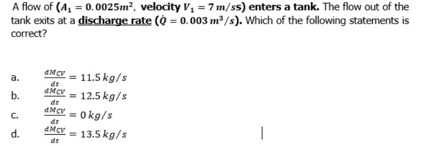 A flow of (A, = 0.0025m², velocity V, = 7 m/ss) enters a tank. The flow out of the
tank exits at a discharge rate (Q = 0. 003 m³ /s). Which of the following statements is
correct?
dMcV = 11.5 kg/s
а.
dt
b.
dMcV –
= 12.5 kg/s
dt
dMCV = 0kg/s
%3D
С.
dt
dMcV – 13.5 kg/s
d.
%3D
dt
