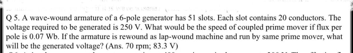 Q 5. A wave-wound armature of a 6-pole generator has 51 slots. Each slot contains 20 conductors. The
voltage required to be generated is 250 V. What would be the speed of coupled prime mover if flux per
pole is 0.07 Wb. If the armature is rewound as lap-wound machine and run by same prime mover, what
will be the generated voltage? (Ans. 70 rpm; 83.3 V)
