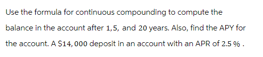 Use the formula for continuous compounding to compute the
balance in the account after 1,5, and 20 years. Also, find the APY for
the account. A $14,000 deposit in an account with an APR of 2.5 % .