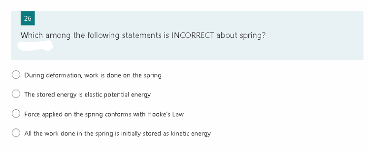 26
Which among the following statements is INCORRECT about spring?
During deformation, work is done on the spring
The stored energy is elastic potential energy
Force applied on the spring conforms with Hooke's Law
All the work done in the spring is initially stored as kinetic energy
