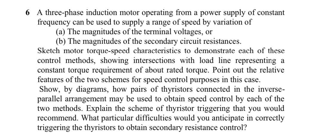 6 A three-phase induction motor operating from a power supply of constant
frequency can be used to supply a range of speed by variation of
(a) The magnitudes of the terminal voltages, or
(b) The magnitudes of the secondary circuit resistances.
Sketch motor torque-speed characteristics to demonstrate each of these
control methods, showing intersections with load line representing a
constant torque requirement of about rated torque. Point out the relative
features of the two schemes for speed control purposes in this case.
Show, by diagrams, how pairs of thyristors connected in the inverse-
parallel arrangement may be used to obtain speed control by each of the
two methods. Explain the scheme of thyristor triggering that you would
recommend. What particular difficulties would you anticipate in correctly
triggering the thyristors to obtain secondary resistance control?
