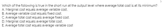 Which of the following is true in the short run at the output level where average total cost is at its minimum?
A. Marginal cost equals average variable cost.
B. Average variable cost equals fixed cost.
C. Average total cost equals average fixed cost.
D. Marginal cost equals average total cost.
E. Average total cost equals average variable cost
