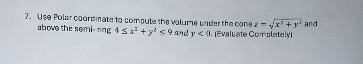 7. Use Polar coordinate to compute the volume under the cone z = √x² + y² and
above the semi-ring 4 ≤ x² + y² ≤9 and y < 0. (Evaluate Completely)