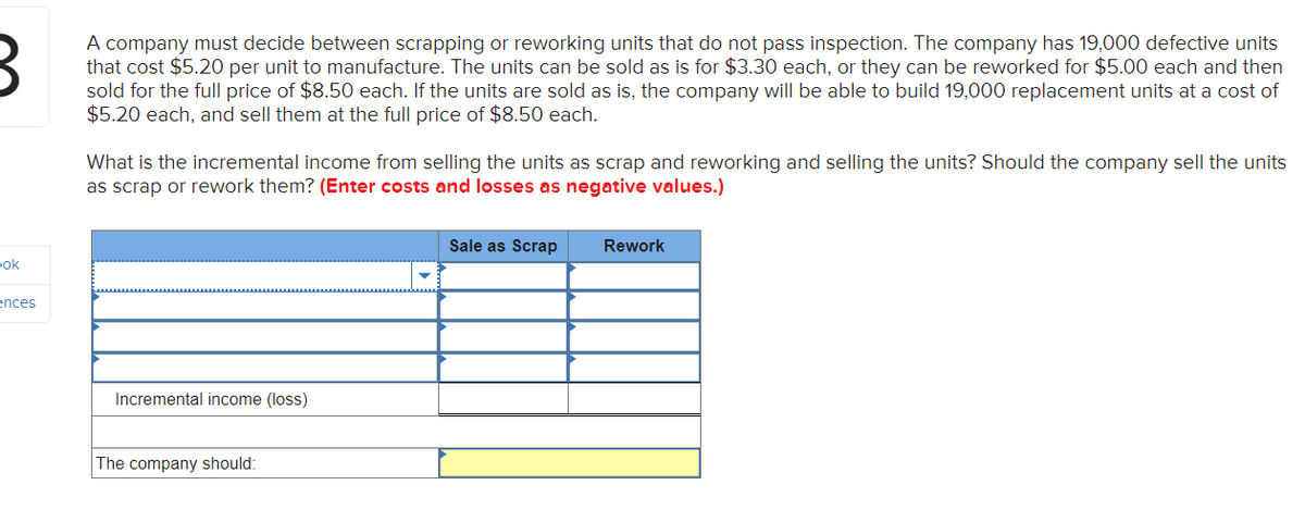 3
A company must decide between scrapping or reworking units that do not pass inspection. The company has 19,000 defective units
that cost $5.20 per unit to manufacture. The units can be sold as is for $3.30 each, or they can be reworked for $5.00 each and then
sold for the full price of $8.50 each. If the units are sold as is, the company will be able to build 19,000 replacement units at a cost of
$5.20 each, and sell them at the full price of $8.50 each.
pok
ences
What is the incremental income from selling the units as scrap and reworking and selling the units? Should the company sell the units
as scrap or rework them? (Enter costs and losses as negative values.)
Incremental income (loss)
The company should:
Sale as Scrap
Rework
