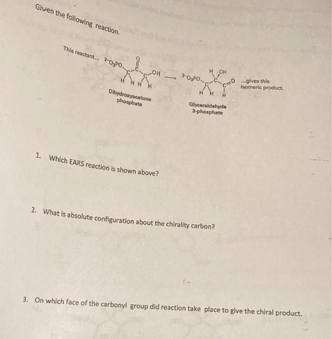 Given the following reaction.
This reactant. 2-03PO
H OH
HO
H HH H
...gives this
isomeric product.
2-O3PO
H H
H.
Dihydroxyacetone
phosphate
Glyceraldehyde
3-phosphate
1. Which EARS reaction is shown above?
2. What is absolute configuration about the chirality carbon?
3. On which face of the carbonyl group did reaction take place to give the chiral product.
