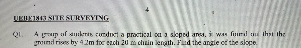 4
UEBE1843 SITE SURVEYING
A group of students conduct a practical on a sloped area, it was found out that the
ground rises by 4.2m for each 20 m chain length. Find the angle of the slope.
Q1.
