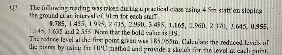 The following reading was taken during a practical class using 4.5m staff on sloping
the ground at an interval of 30 m for each staff :
0.785, 1.455, 1.995, 2.435, 2.990, 3.485, 1.165, 1.960, 2.370, 3.645, 0.955,
Q3.
1.145, 1.635 and 2.555. Note that the bold value is BS.
The reduce level at the first point given was 185.755m. Calculate the reduced levels of
the points by using the HPC method and provide a sketch for the level at each point.
