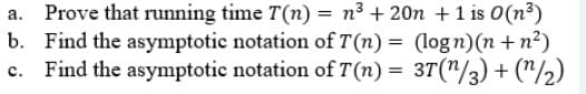 Prove that running time T(n) = n³ + 20n + 1 is 0 (n³)
b. Find the asymptotic notation of T(n)= (logn)(n+n²)
c. Find the asymptotic notation of 7(n) = 3T (¹/3) + (1/2)