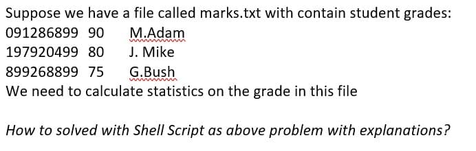 Suppose we have a file called marks.txt with contain student grades:
091286899 90
M.Adam
197920499 80
J. Mike
899268899 75 G.Bush
We need to calculate statistics on the grade in this file
How to solved with Shell Script as above problem with explanations?