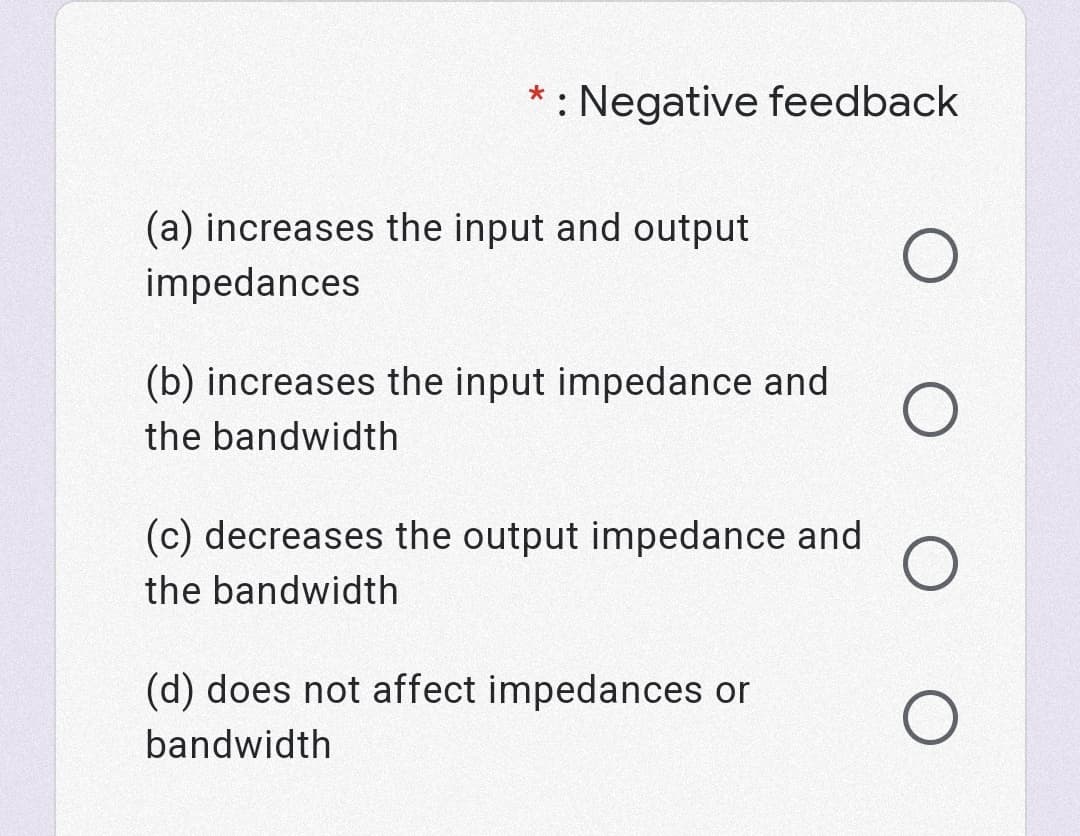 : Negative feedback
(a) increases the input and output
impedances
(b) increases the input impedance and
the bandwidth
(c) decreases the output impedance and
the bandwidth
(d) does not affect impedances or
bandwidth

