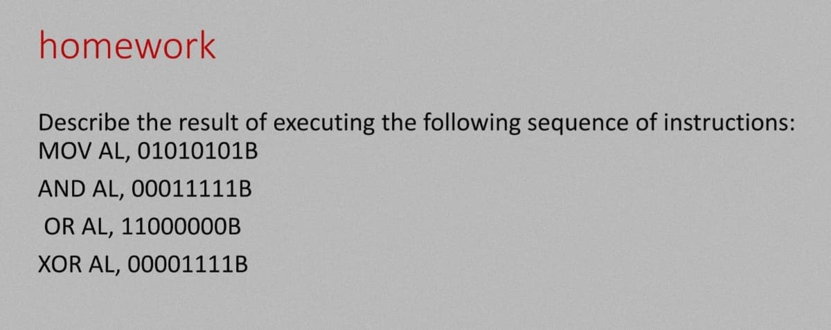 homework
Describe the result of executing the following sequence of instructions:
MOV AL, 01010101B
AND AL, 00011111B
OR AL, 11000000B
XOR AL, 00001111B
