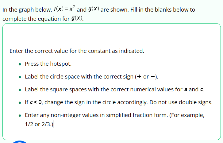 In the graph below, f(x) = x² and g(x) are shown. Fill in the blanks below to
complete the equation for g(x).
Enter the correct value for the constant as indicated.
• Press the hotspot.
• Label the circle space with the correct sign (+ or -).
Label the square spaces with the correct numerical values for a and c.
• If c<0, change the sign in the circle accordingly. Do not use double signs.
• Enter any non-integer values in simplified fraction form. (For example,
1/2 or 2/3.