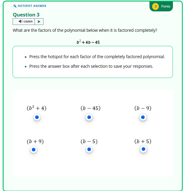 HOTSPOT ANSWER
Question 3
Listen
What are the factors of the polynomial below when it is factored completely?
(b² + 4)
b²+4b-45
• Press the hotspot for each factor of the completely factored polynomial.
• Press the answer box after each selection to save your responses.
(b + 9)
(b - 45)
(b - 5)
2 Points
(b −9)
(b + 5)