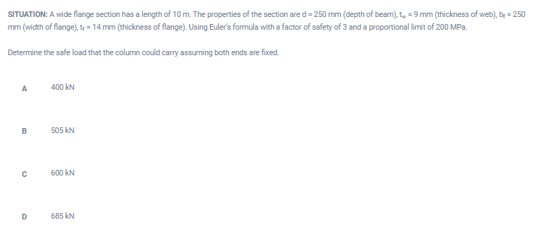 SITUATION: A wide flange section has a length of 10 m. The properties of the section ared = 250 mm (depth of beam), t, = 9 mm (thickness of web), by = 250
mm (width of flange), tę = 14 mm (thickness of flange). Using Euler's formula with a factor of safety of 3 and a proportional limit of 200 MPa.
Determine the safe load that the column could carry assuming both ends are fixed.
A
400 kN
505 kN
600 kN
D
685 kN
