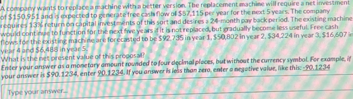 A company wants to replace a machine with a better version. The replacement machine will require a net investment
of $150,951 and is expected to generate free cash flow of $87,115 per year for the next 5 years. The company
requires 13% return on capital investments of this sort and desires a 24-month pay back period. The existing machine
would continue to function for the next five years if it is not replaced, but gradually become less useful. Free cash
flows for the existing machine are forecasted to be $92,735 in year 1, $50,802 in year 2, $34,224 in year 3, $16,607 imm
year 4 and $6,488 in year 5.
What is the net present value of this proposal?
Enter your answer as a monetary amount rounded to four decimal places, but without the currency symbol. For example, if
your answer is $90.1234, enter 90.1234. If you answer is less than zero, enter a negative value, like this: -90.1234
Type your answer...