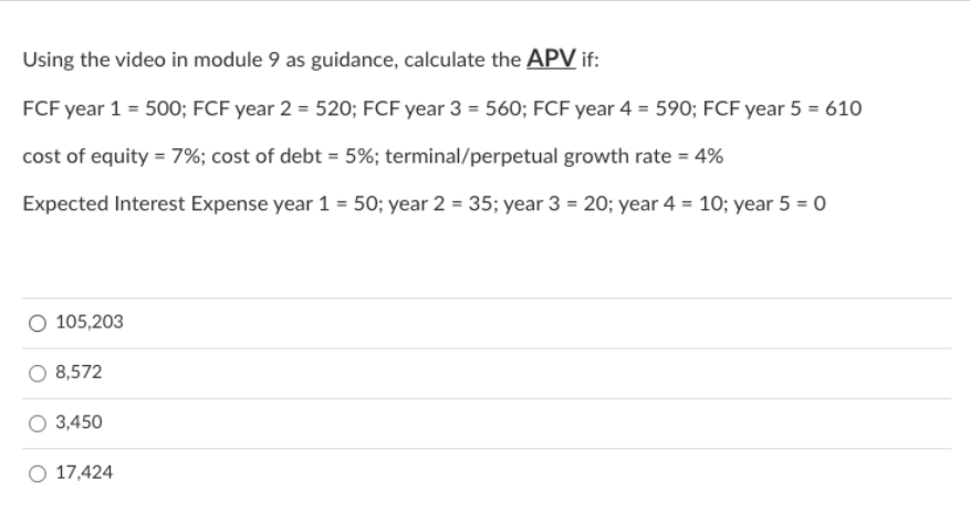Using the video in module 9 as guidance, calculate the APV if:
FCF year 1 = 500; FCF year 2 = 520; FCF year 3 = 560; FCF year 4 = 590; FCF year 5 = 610
cost of equity = 7%; cost of debt = 5%; terminal/perpetual growth rate = 4%
Expected Interest Expense year 1 = 50; year 2 = 35; year 3 = 20; year 4 = 10; year 5 = 0
105,203
8,572
3,450
17,424