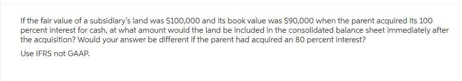 If the fair value of a subsidiary's land was $100,000 and its book value was $90,000 when the parent acquired its 100
percent interest for cash, at what amount would the land be included in the consolidated balance sheet immediately after
the acquisition? Would your answer be different if the parent had acquired an 80 percent interest?
Use IFRS not GAAP.