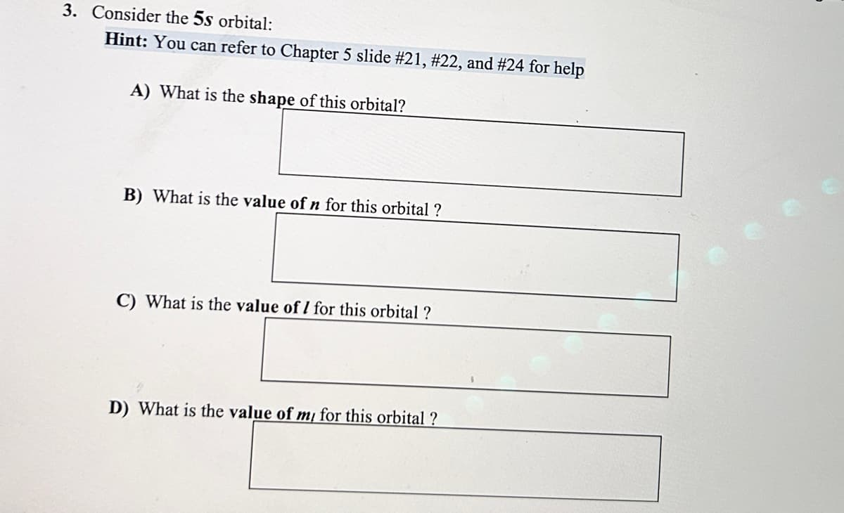 3. Consider the 5s orbital:
Hint: You can refer to Chapter 5 slide # 21, #22, and #24 for help
A) What is the shape of this orbital?
B) What is the value of n for this orbital ?
C) What is the value of 1 for this orbital ?
D) What is the value of my for this orbital ?