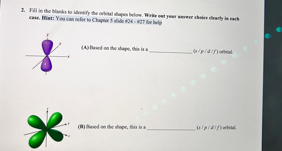 2. Fill in the blanks to identify the orbital shapes below. Write out your answer choice clearly in each
case. Hint: You can refer to Chapter 5 slide # 24 - #27 for help
X
(A) Based on the shape, this is a
(B) Based on the shape, this is a
(s/p/d/f) orbital.
(s/p/d/f) orbital.