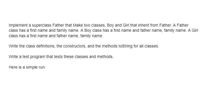 Implement a superclass Father that Make two classes, Boy and Girl that inherit from Father. A Father
class has a first name and family name. A Boy class has a first name and father name, family name. A Girl
class has a first name and father name, family name.
Write the class definitions, the constructors, and the methods toString for all classes.
Write a test program that tests these classes and methods.
Here is a simple run:

