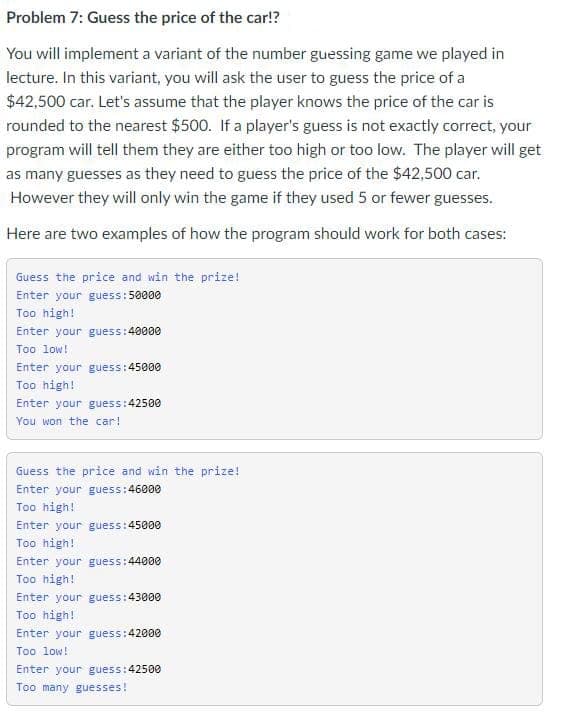 Problem 7: Guess the price of the car!?
You will implement a variant of the number guessing game we played in
lecture. In this variant, you will ask the user to guess the price of a
$42,500 car. Let's assume that the player knows the price of the car is
rounded to the nearest $500. If a player's guess is not exactly correct, your
program will tell them they are either too high or too low. The player will get
as many guesses as they need to guess the price of the $42,500 car.
However they will only win the game if they used 5 or fewer guesses.
Here are two examples of how the program should work for both cases:
Guess the price and win the prize!
Enter your guess:50000
Too high!
Enter your guess:40000
Too low!
Enter your guess:45000
Too high!
Enter your guess:42500
You won the car!
Guess the price and win the prize!
Enter your guess:46000
Too high!
Enter your guess:45000
Too high!
Enter your guess:44000
Too high!
Enter your guess:43000
Too high!
Enter your guess:42000
Too low!
Enter your guess:42500
Too many guesses!

