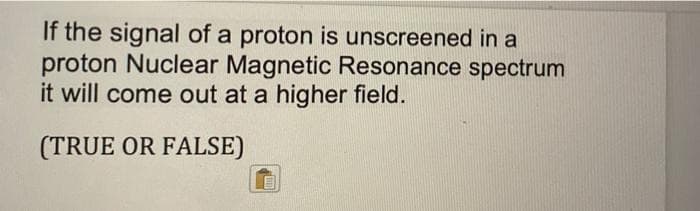 If the signal of a proton is unscreened in a
proton Nuclear Magnetic Resonance spectrum
it will come out at a higher field.
(TRUE OR FALSE)
