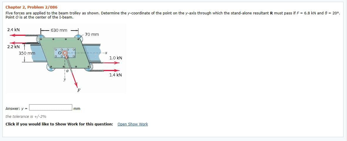 Chapter 2, Problem 2/086
Five forces are applied to the beam trolley as shown. Determine the y-coordinate of the point on the y-axis through which the stand-alone resultant R must pass if F = 6.8 kN and 8 = 20°.
Point O is at the center of the I-beam.
2.4 kN
- 630 mm
70 mm
2.2 kN T
350 mm
1.0 kN
1.4 kN
Answer: y =
mm
the tolerance is +/-2%
Click if you would like to Show Work for this question: Open Show Work
