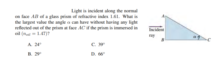 Light is incident along the normal
on face AB of a glass prism of refractive index 1.61. What is
the largest value the angle a can have without having any light
reflected out of the prism at face AC if the prism is immersed in
oil (noil = 1.47)?
A
Incident
ray
B
А. 24°
С. 39°
В. 29°
D. 66°
