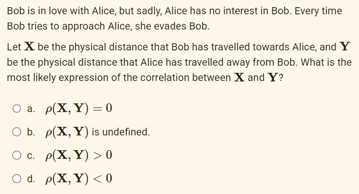 Bob is in love with Alice, but sadly, Alice has no interest in Bob. Every time
Bob tries to approach Alice, she evades Bob.
Let X be the physical distance that Bob has travelled towards Alice, and Y
be the physical distance that Alice has travelled away from Bob. What is the
most likely expression of the correlation between X and Y?
O a. p(X,Y)= 0
O b. p(X, Y) is undefined.
O c. p(X, Y) > 0
O d. p(X, Y) <0