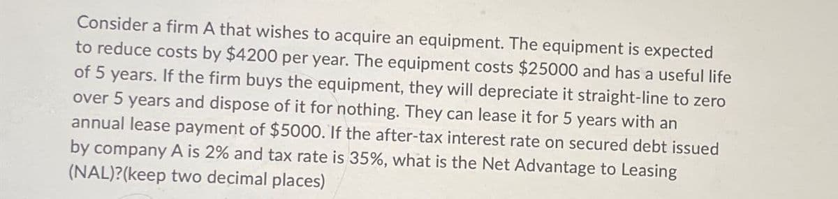 Consider a firm A that wishes to acquire an equipment. The equipment is expected
to reduce costs by $4200 per year. The equipment costs $25000 and has a useful life
of 5 years. If the firm buys the equipment, they will depreciate it straight-line to zero
over 5 years and dispose of it for nothing. They can lease it for 5 years with an
annual lease payment of $5000. If the after-tax interest rate on secured debt issued
by company A is 2% and tax rate is 35%, what is the Net Advantage to Leasing
(NAL)?(keep two decimal places)