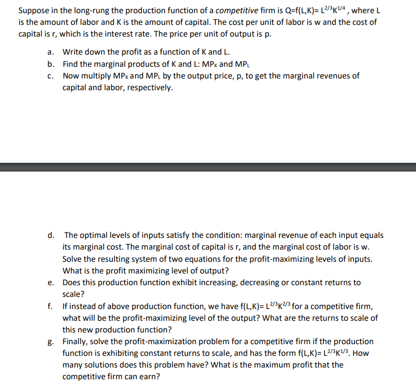 Suppose in the long-rung the production function of a competitive firm is Q=f(L,K)= L2/3K¹/4, where L
is the amount of labor and K is the amount of capital. The cost per unit of labor is w and the cost of
capital is r, which is the interest rate. The price per unit of output is p.
a. Write down the profit as a function of K and L.
b.
Find the marginal products of K and L: MPK and MPL
c.
Now multiply MPK and MPL by the output price, p, to get the marginal revenues of
capital and labor, respectively.
d. The optimal levels of inputs satisfy the condition: marginal revenue of each input equals
its marginal cost. The marginal cost of capital is r, and the marginal cost of labor is w.
Solve the resulting system of two equations for the profit-maximizing levels of inputs.
What is the profit maximizing level of output?
e.
Does this production function exhibit increasing, decreasing or constant returns to
scale?
f.
If instead of above production function, we have f(L,K)= L2/³K2/3 for a competitive firm,
what will be the profit-maximizing level of the output? What are the returns to scale of
this new production function?
g. Finally, solve the profit-maximization problem for a competitive firm if the production
function is exhibiting constant returns to scale, and has the form f(L,K)= L2/³K¹/3. How
many solutions does this problem have? What is the maximum profit that the
competitive firm can earn?