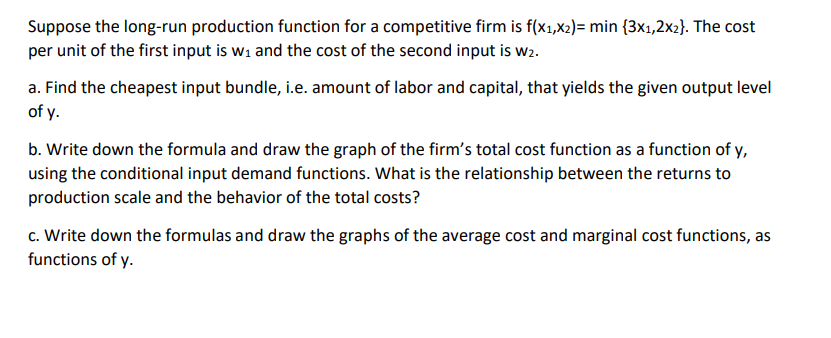 Suppose the long-run production function for a competitive firm is f(x₁,x₂)= min {3x1,2x2}. The cost
per unit of the first input is w₁ and the cost of the second input is w2.
a. Find the cheapest input bundle, i.e. amount of labor and capital, that yields the given output level
of y.
b. Write down the formula and draw the graph of the firm's total cost function as a function of y,
using the conditional input demand functions. What is the relationship between the returns to
production scale and the behavior of the total costs?
c. Write down the formulas and draw the graphs of the average cost and marginal cost functions, as
functions of y.
