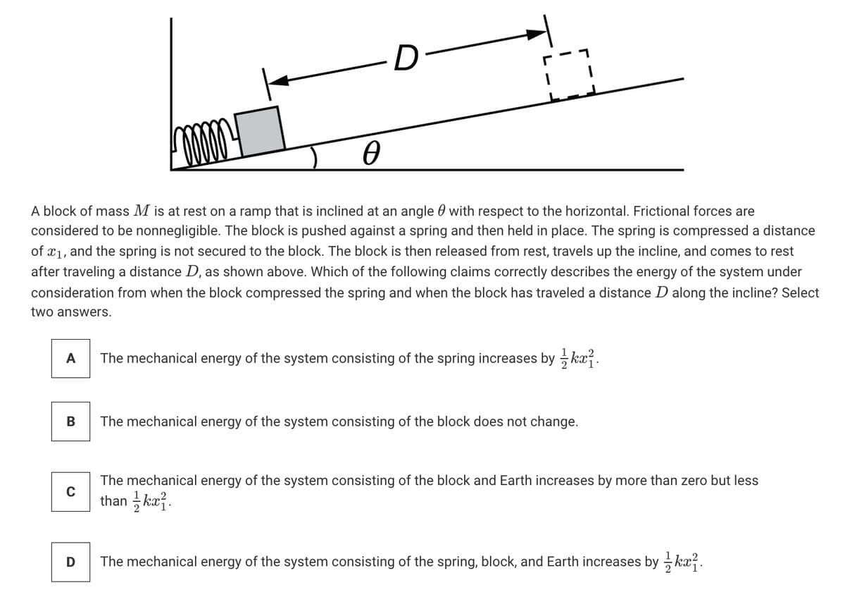 D
A block of mass M is at rest on a ramp that is inclined at an angle 0 with respect to the horizontal. Frictional forces are
considered to be nonnegligible. The block is pushed against a spring and then held in place. The spring is compressed a distance
of x1, and the spring is not sec
after traveling a distance D, as shown above. Which of the following claims correctly describes the energy of the system under
consideration from when the block compressed the spring and when the block has traveled a distance D along the incline? Select
to the block. The block is then released from rest, travels up the incline, and comes to rest
two answers.
A
The mechanical energy of the system consisting of the spring increases by kx7.
The mechanical energy of the system consisting of the block does not change.
The mechanical energy of the system consisting of the block and Earth increases by more than zero but less
than ka?.
The mechanical energy of the system consisting of the spring, block, and Earth increases by kx?.
