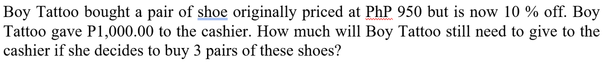 Boy Tattoo bought a pair of shoe originally priced at PhP 950 but is now 10 % off. Boy
Tattoo gave P1,000.00 to the cashier. How much will Boy Tattoo still need to give to the
cashier if she decides to buy 3 pairs of these shoes?
