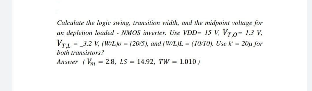 Calculate the logic swing, transition width, and the midpoint voltage for
an depletion loaded - NMOS inverter. Use VDD= 15 V, VTo= 1.3 V,
VTL = _3.2 V, (W/L)o = (20/5), and (W/L)L = (10/10). Use k' = 20µ for
%3D
both transistors?
Answer (Vm
= 2.8, LS = 14.92, TW = 1.010)
