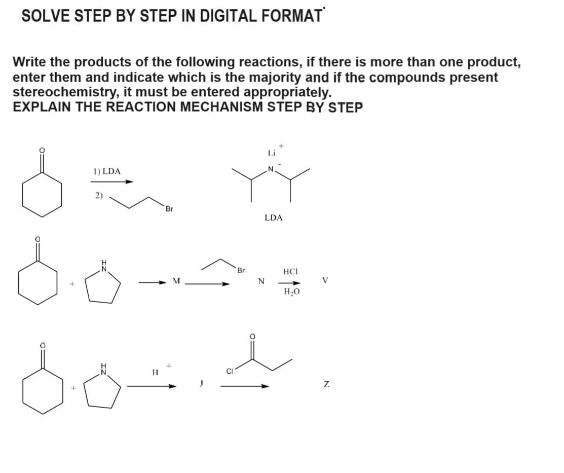 SOLVE STEP BY STEP IN DIGITAL FORMAT
Write the products of the following reactions, if there is more than one product,
enter them and indicate which is the majority and if the compounds present
stereochemistry, it must be entered appropriately.
EXPLAIN THE REACTION MECHANISM STEP BY STEP
1) LDA
2)
H
Br
LDA
Br
HCI
N
V
H₂O
Z.