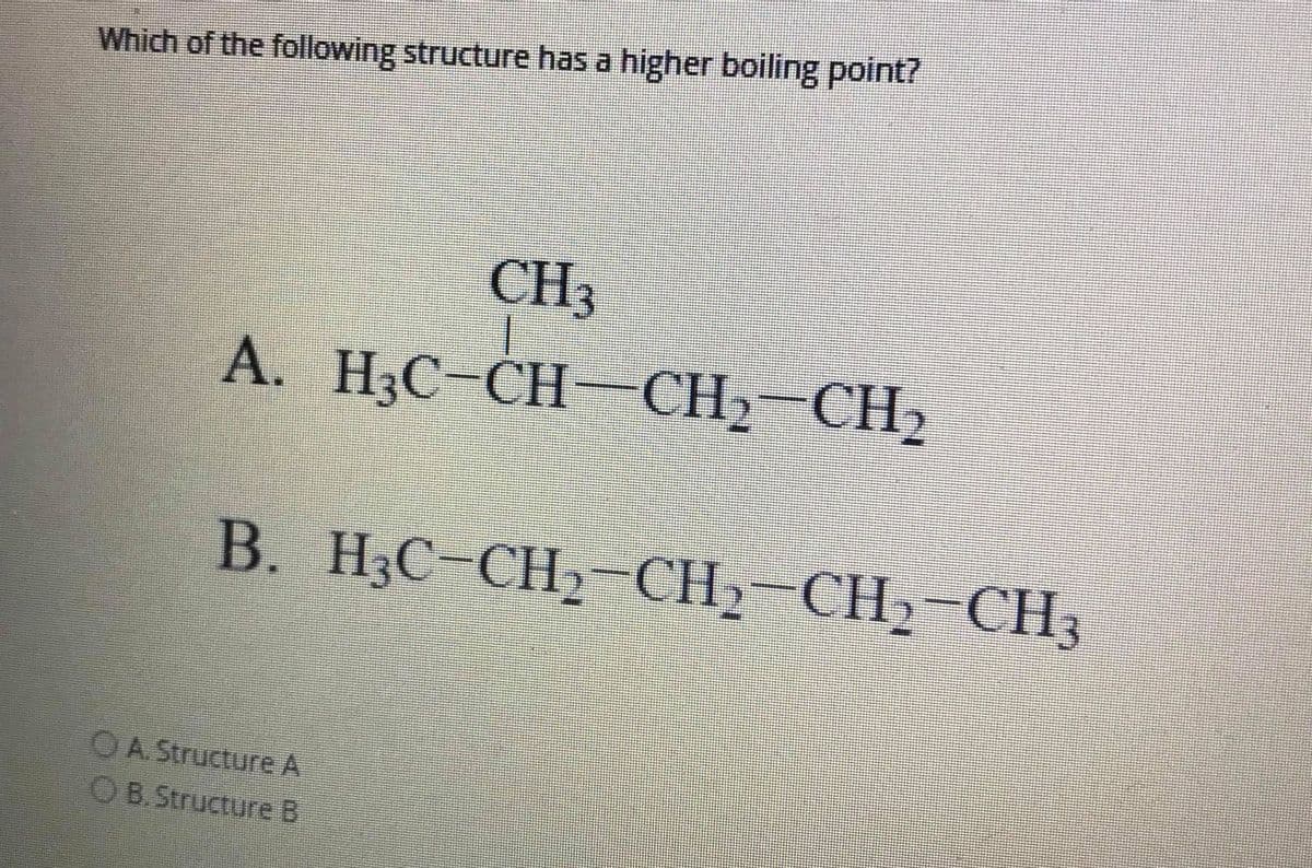 Which of the following structure has a higher boiling point?
CH3
A. H3C-CH- CH2-CH2
B. H3C-CH2-CH2-CH2-CH3
OA. Structure A
OB.Structure B
