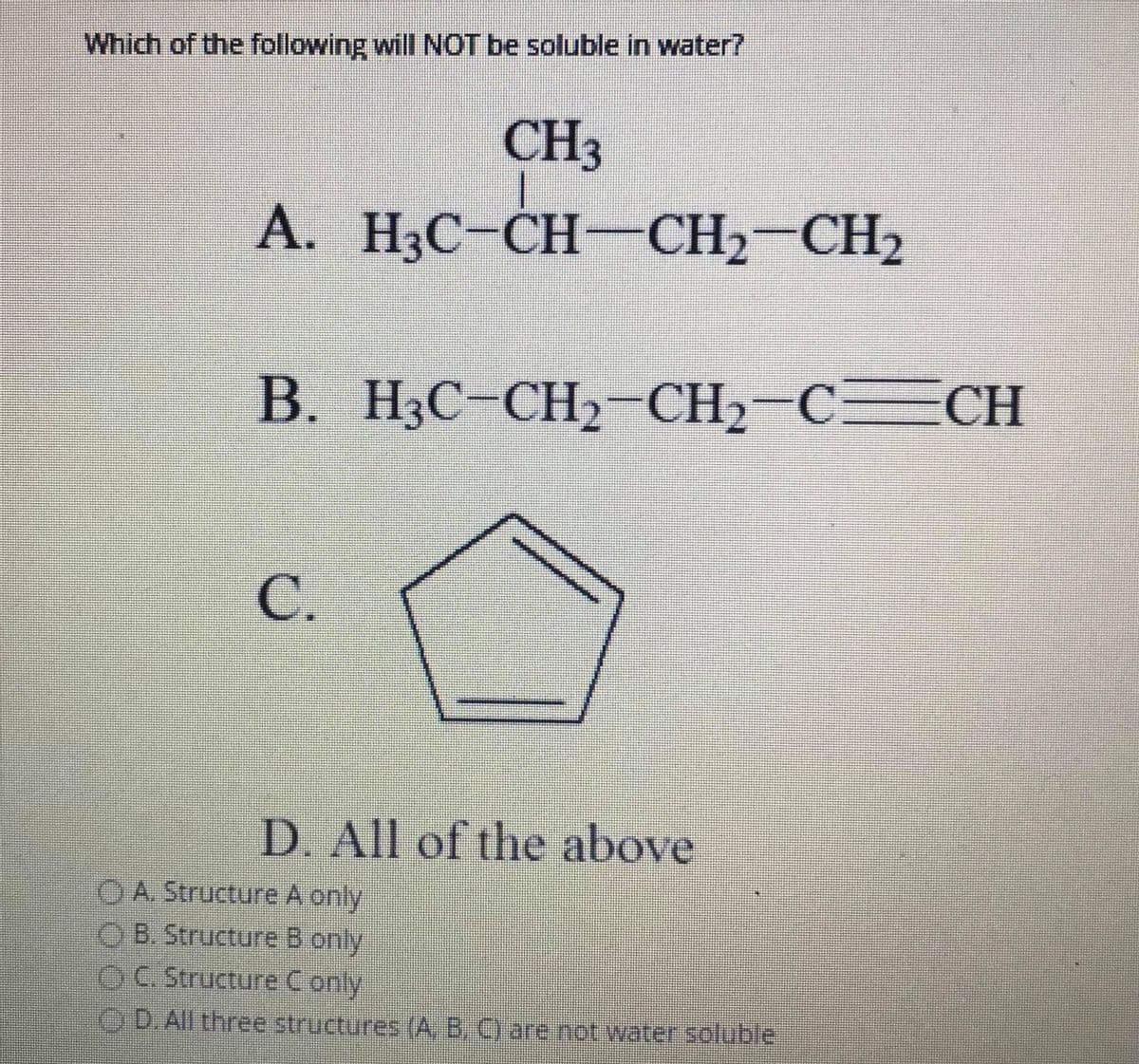 Which of the following will NOT be soluble in water?
CH3
A. H3C-CH-CH2-CH2
В.
H3C-CH2-CH2-
С.
D. All of the above
OA Structure A only
O B. Structure B only
OC.Structure Conly
OD. All three structures (A, B, C) are not water soluble
