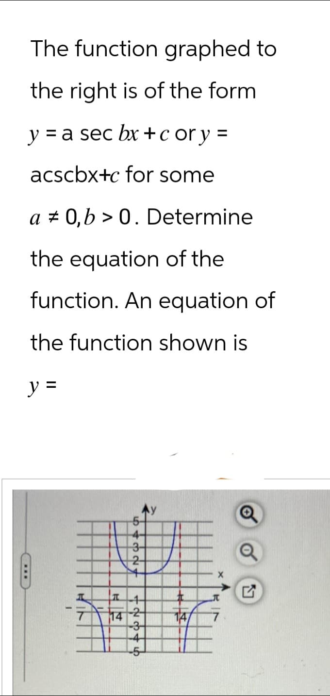 The function graphed to
the right is of the form
y = a sec bx+c or y =
acscbx+c for some
a 0,b> 0. Determine
the equation of the
function. An equation of
the function shown is
y =
***
T
7 14
-4-
3-
2
-1
-2-
4
+
147
x ₁
Ņ