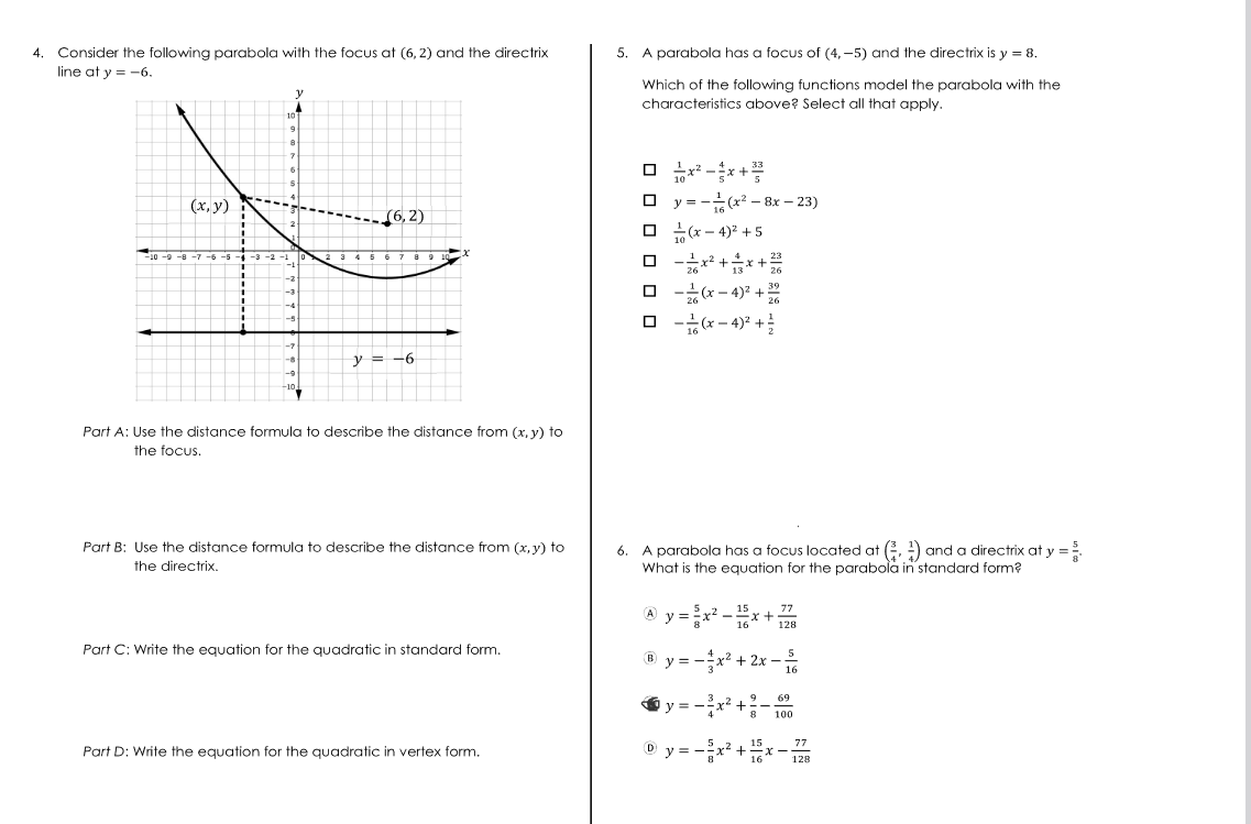 4. Consider the following parabola with the focus at (6,2) and the directrix
line at y = -6.
y
107
9
8
7
*
(x, y)
(6,2)
-10-9-8-7
-3 -2 -1 0
7
-1
-2
-3
-4
-5
-7
-8
-10,
10%
y = -6
9 10
x
Part A: Use the distance formula to describe the distance from (x, y) to
the focus.
Part B: Use the distance formula to describe the distance from (x, y) to
the directrix.
Part C: Write the equation for the quadratic in standard form.
Part D: Write the equation for the quadratic in vertex form.
5.
A parabola has a focus of (4,-5) and the directrix is y = 8.
Which of the following functions model the parabola with the
characteristics above? Select all that apply.
0 x²-x+
□y=(x² - 8x - 23)
16
□(x-4)² +5
☐
□
- x² + 3x + ²
-(x-4)² +22
□ -(x-4)² +
6. A parabola has a focus located at (.) and a directrix at y =²
What is the equation for the parabola in standard form?
B
A y = ²x²_ -x+
15
16
y=-x² + 2x
y=-
²x² +
-²x² +
Dy=-=
8
15
16
77
128
-
-x
5
16
69
100
77
128