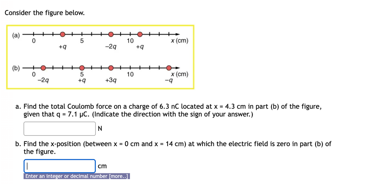 Consider the figure below.
(a)
+
0
04
+9
5
10
x (cm)
-29
+9
(b)
0
5
10
-29
+9
+39
x (cm)
-9
a. Find the total Coulomb force on a charge of 6.3 nC located at x 4.3 cm in part (b) of the figure,
given that = 7.1 μC. (Indicate the direction with the sign of your answer.)
N
=
b. Find the x-position (between x =
the figure.
0 cm and x =
14 cm) at which the electric field is zero in part (b) of
cm
Enter an integer or decimal number [more..]