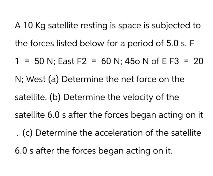 A 10 Kg satellite resting is space is subjected to
the forces listed below for a period of 5.0 s. F
1 = 50 N; East F2 = 60 N; 450 N of E F3 = 20
N; West (a) Determine the net force on the
satellite. (b) Determine the velocity of the
satellite 6.0 s after the forces began acting on it
. (c) Determine the acceleration of the satellite
6.0 s after the forces began acting on it.